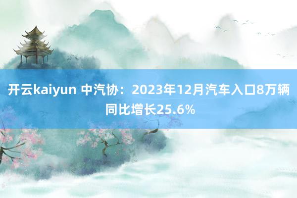 开云kaiyun 中汽协：2023年12月汽车入口8万辆 同比增长25.6%