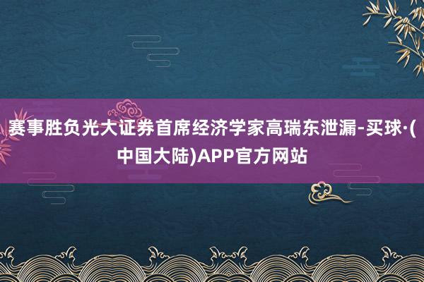 赛事胜负光大证券首席经济学家高瑞东泄漏-买球·(中国大陆)APP官方网站
