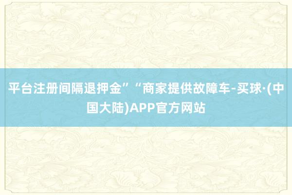 平台注册间隔退押金”“商家提供故障车-买球·(中国大陆)APP官方网站