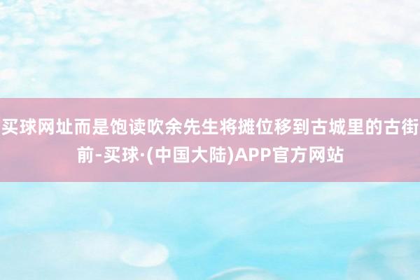 买球网址而是饱读吹余先生将摊位移到古城里的古街前-买球·(中国大陆)APP官方网站