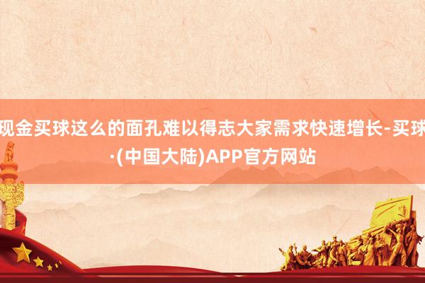 现金买球这么的面孔难以得志大家需求快速增长-买球·(中国大陆)APP官方网站