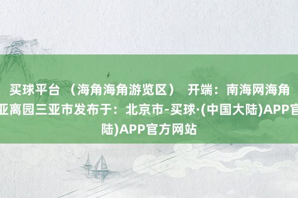 买球平台 （海角海角游览区）  开端：南海网海角海角三亚离园三亚市发布于：北京市-买球·(中国大陆)APP官方网站