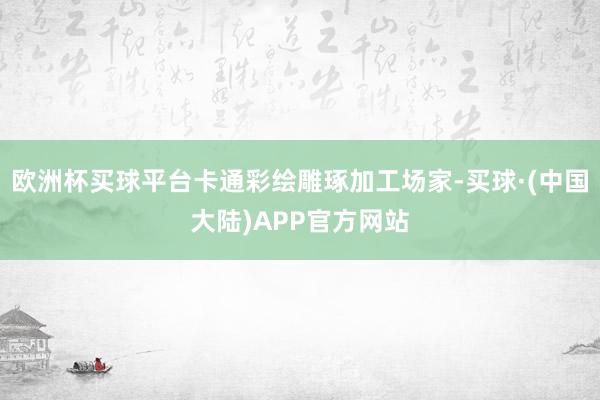 欧洲杯买球平台卡通彩绘雕琢加工场家-买球·(中国大陆)APP官方网站