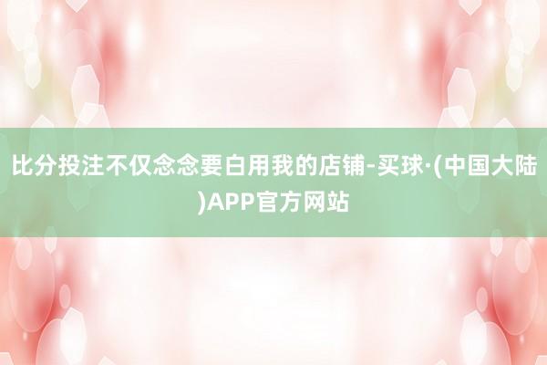 比分投注不仅念念要白用我的店铺-买球·(中国大陆)APP官方网站