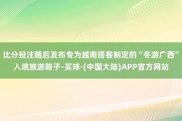 比分投注随后发布专为越南搭客制定的“冬游广西”入境旅游路子-买球·(中国大陆)APP官方网站
