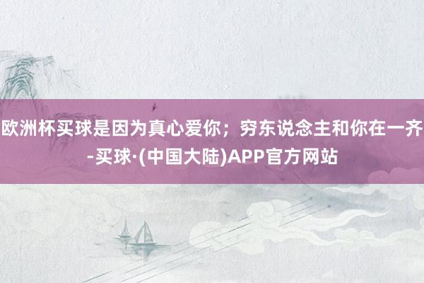 欧洲杯买球是因为真心爱你;穷东说念主和你在一齐-买球·(中国大陆)APP官方网站