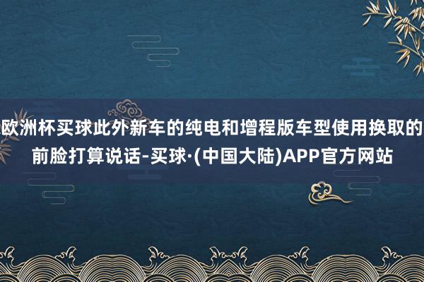 欧洲杯买球此外新车的纯电和增程版车型使用换取的前脸打算说话-买球·(中国大陆)APP官方网站