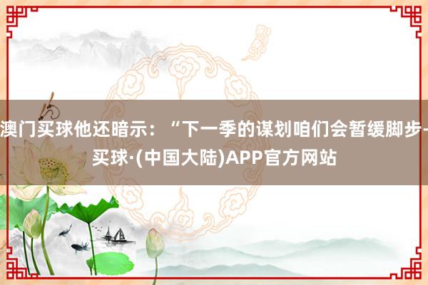 澳门买球他还暗示：“下一季的谋划咱们会暂缓脚步-买球·(中国大陆)APP官方网站