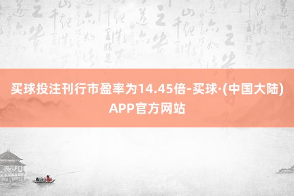 买球投注刊行市盈率为14.45倍-买球·(中国大陆)APP官方网站