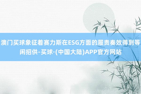 澳门买球象征着赛力斯在ESG方面的履责奏效得到等闲招供-买球·(中国大陆)APP官方网站