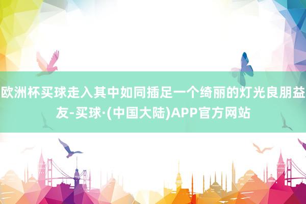 欧洲杯买球走入其中如同插足一个绮丽的灯光良朋益友-买球·(中国大陆)APP官方网站