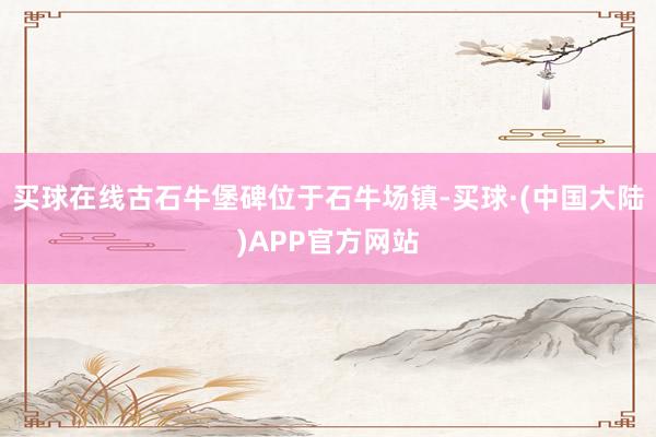 买球在线古石牛堡碑位于石牛场镇-买球·(中国大陆)APP官方网站
