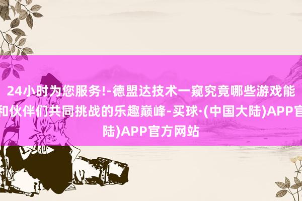 24小时为您服务!-德盟达技术一窥究竟哪些游戏能得志你和伙伴们共同挑战的乐趣巅峰-买球·(中国大陆)APP官方网站
