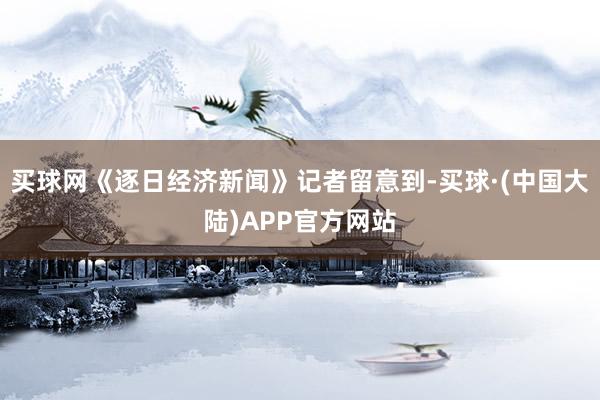 买球网《逐日经济新闻》记者留意到-买球·(中国大陆)APP官方网站