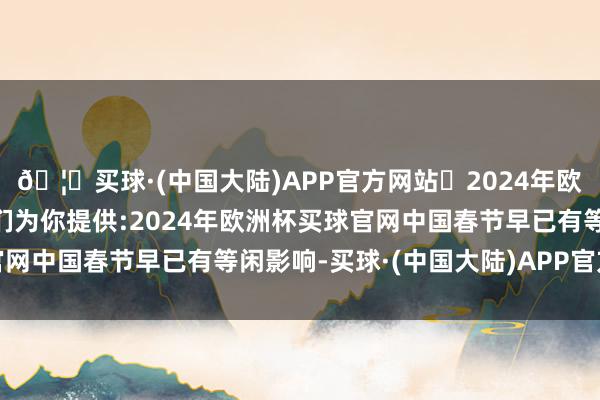 🦄买球·(中国大陆)APP官方网站✅2024年欧洲杯买球推荐⚽️✅我们为你提供:2024年欧洲杯买球官网中国春节早已有等闲影响-买球·(中国大陆)APP官方网站