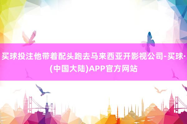 买球投注他带着配头跑去马来西亚开影视公司-买球·(中国大陆)APP官方网站