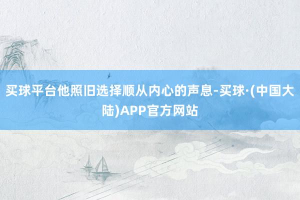 买球平台他照旧选择顺从内心的声息-买球·(中国大陆)APP官方网站
