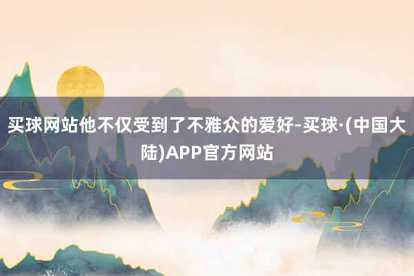 买球网站他不仅受到了不雅众的爱好-买球·(中国大陆)APP官方网站