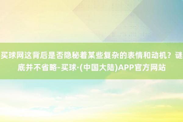 买球网这背后是否隐秘着某些复杂的表情和动机？谜底并不省略-买球·(中国大陆)APP官方网站