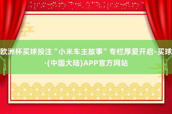 欧洲杯买球投注“小米车主故事”专栏厚爱开启-买球·(中国大陆)APP官方网站