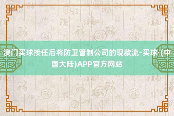 澳门买球接任后将防卫管制公司的现款流-买球·(中国大陆)APP官方网站