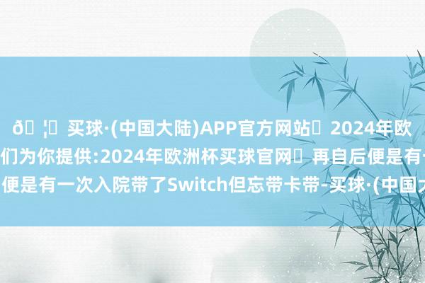 🦄买球·(中国大陆)APP官方网站✅2024年欧洲杯买球推荐⚽️✅我们为你提供:2024年欧洲杯买球官网 再自后便是有一次入院带了Switch但忘带卡带-买球·(中国大陆)APP官方网站