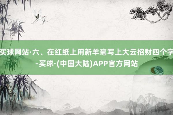 买球网站·六、在红纸上用新羊毫写上大云招财四个字-买球·(中国大陆)APP官方网站