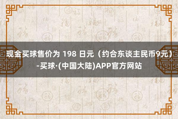 现金买球售价为 198 日元（约合东谈主民币9元）-买球·(中国大陆)APP官方网站