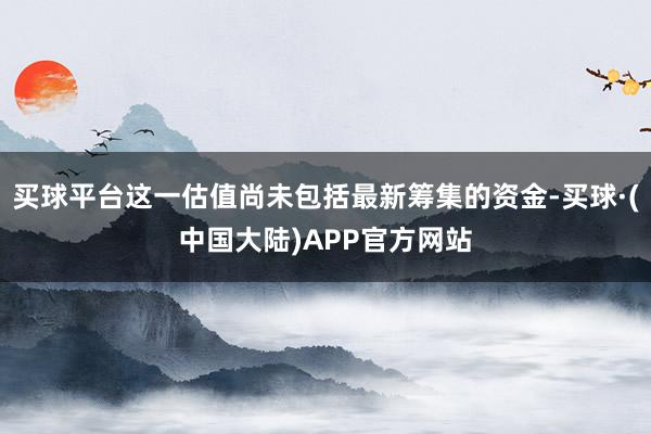 买球平台这一估值尚未包括最新筹集的资金-买球·(中国大陆)APP官方网站