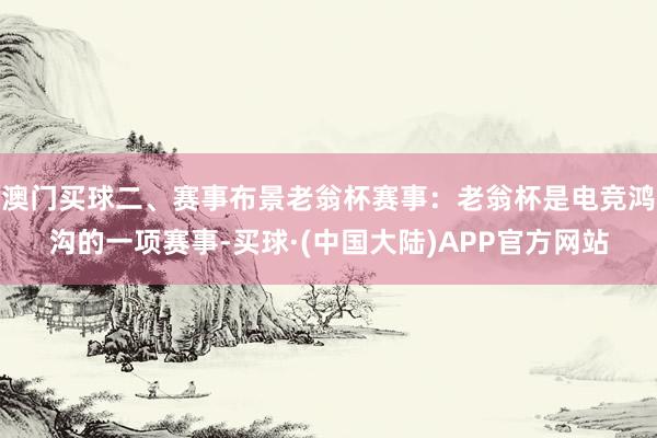 澳门买球二、赛事布景老翁杯赛事：老翁杯是电竞鸿沟的一项赛事-买球·(中国大陆)APP官方网站