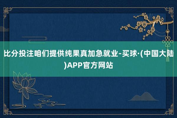 比分投注咱们提供纯果真加急就业-买球·(中国大陆)APP官方网站