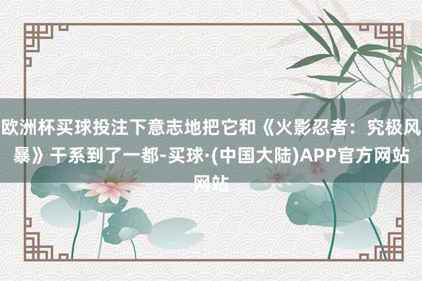欧洲杯买球投注下意志地把它和《火影忍者：究极风暴》干系到了一都-买球·(中国大陆)APP官方网站