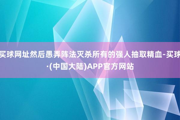 买球网址然后愚弄阵法灭杀所有的强人抽取精血-买球·(中国大陆)APP官方网站
