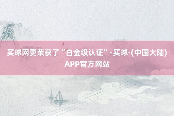买球网更荣获了“白金级认证”-买球·(中国大陆)APP官方网站