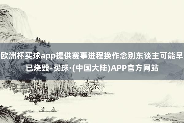 欧洲杯买球app提供赛事进程换作念别东谈主可能早已烧毁-买球·(中国大陆)APP官方网站