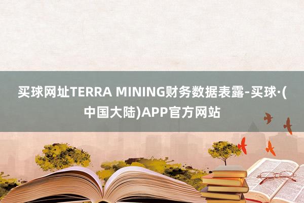 买球网址　　TERRA MINING财务数据表露-买球·(中国大陆)APP官方网站