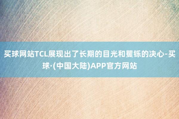 买球网站TCL展现出了长期的目光和矍铄的决心-买球·(中国大陆)APP官方网站