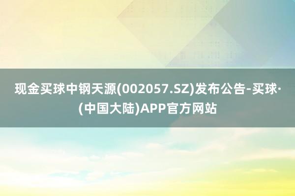 现金买球中钢天源(002057.SZ)发布公告-买球·(中国大陆)APP官方网站