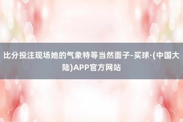 比分投注现场她的气象特等当然面子-买球·(中国大陆)APP官方网站