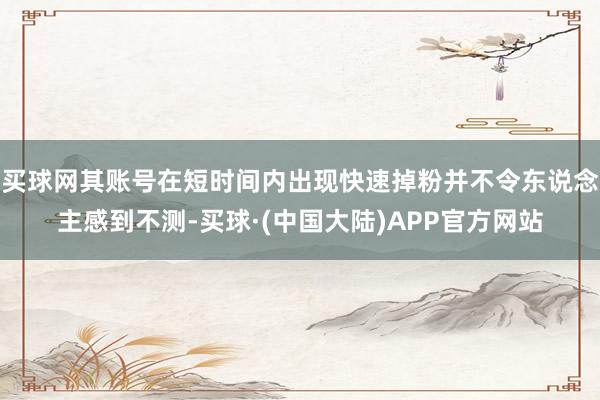 买球网其账号在短时间内出现快速掉粉并不令东说念主感到不测-买球·(中国大陆)APP官方网站