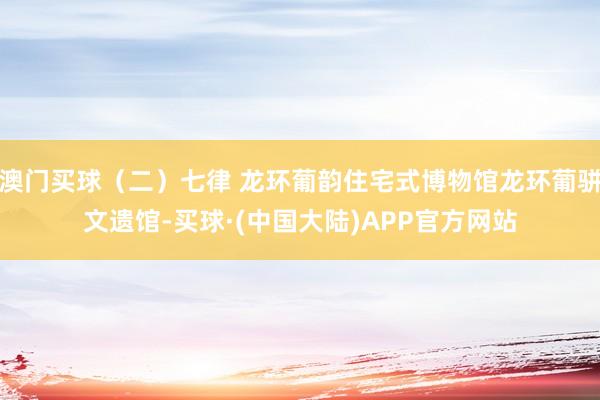 澳门买球（二）七律 龙环葡韵住宅式博物馆龙环葡骈文遗馆-买球·(中国大陆)APP官方网站