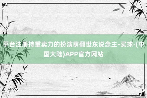 平台注册持重卖力的扮演萌翻世东说念主-买球·(中国大陆)APP官方网站