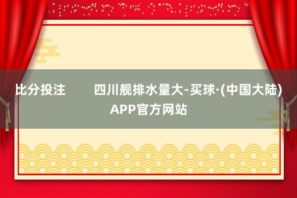 比分投注        四川舰排水量大-买球·(中国大陆)APP官方网站