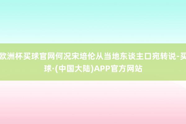 欧洲杯买球官网何况宋培伦从当地东谈主口宛转说-买球·(中国大陆)APP官方网站