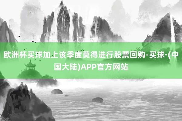 欧洲杯买球加上该季度莫得进行股票回购-买球·(中国大陆)APP官方网站