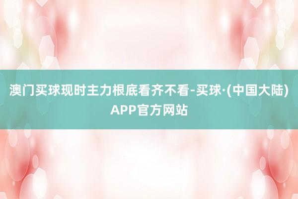 澳门买球现时主力根底看齐不看-买球·(中国大陆)APP官方网站