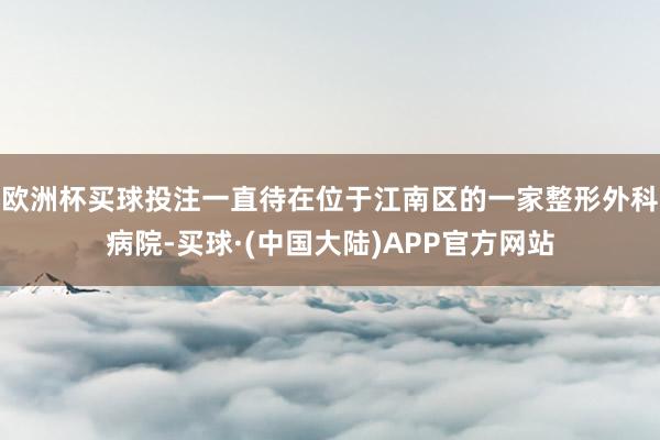 欧洲杯买球投注一直待在位于江南区的一家整形外科病院-买球·(中国大陆)APP官方网站