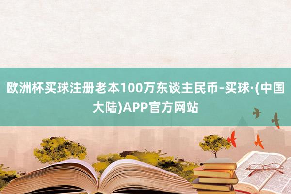 欧洲杯买球注册老本100万东谈主民币-买球·(中国大陆)APP官方网站