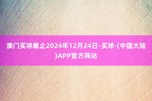 澳门买球　　截止2024年12月24日-买球·(中国大陆)APP官方网站