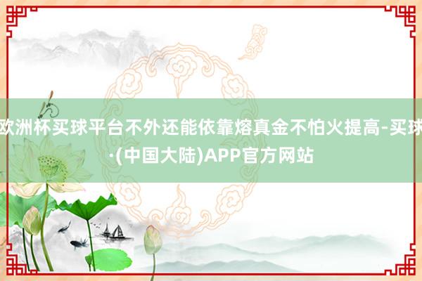 欧洲杯买球平台不外还能依靠熔真金不怕火提高-买球·(中国大陆)APP官方网站